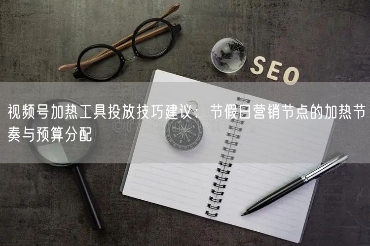 视频号加热工具投放技巧建议：节假日营销节