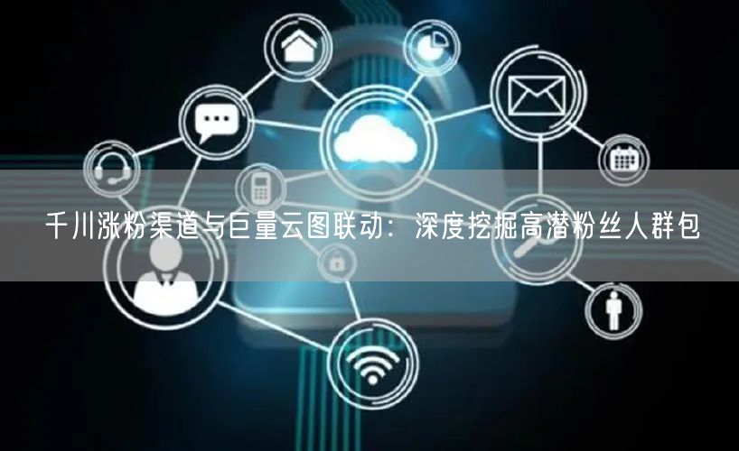 千川涨粉渠道与巨量云图联动：深度挖掘高潜