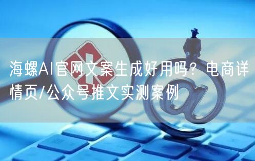 海螺AI官网文案生成好用吗？电商详情页/