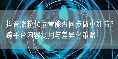抖音涨粉代运营能否同步做小红书？跨平台内