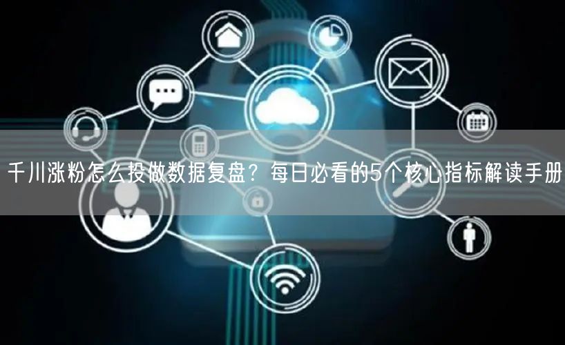 千川涨粉怎么投做数据复盘？每日必看的5个