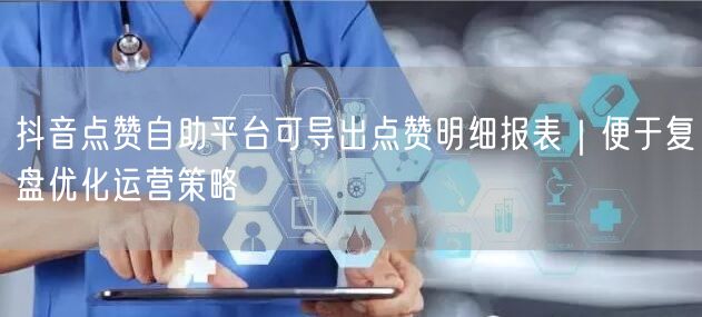 抖音点赞自助平台可导出点赞明细报表｜便于