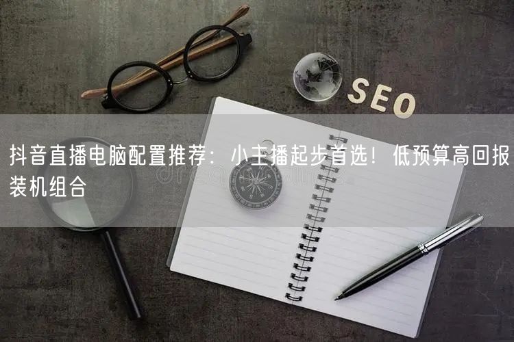 抖音直播电脑配置推荐：小主播起步首选！低