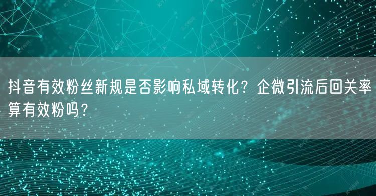 抖音有效粉丝新规是否影响私域转化？企微引
