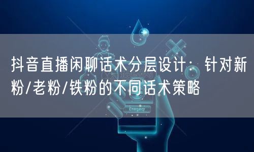 抖音直播闲聊话术分层设计：针对新粉/老粉