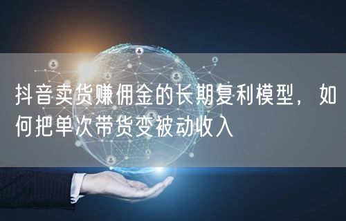 抖音卖货赚佣金的长期复利模型，如何把单次