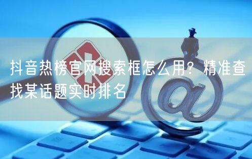 抖音热榜官网搜索框怎么用？精准查找某话题
