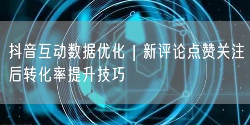 抖音互动数据优化｜新评论点赞关注后转化率